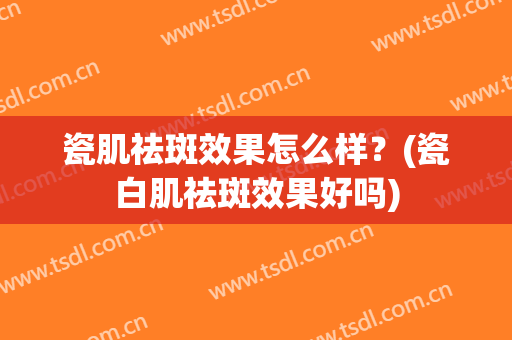 瓷肌祛斑效果怎么样？(瓷白肌祛斑效果好吗)