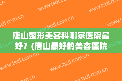 唐山整形美容科哪家医院最好？(唐山最好的美容医院)