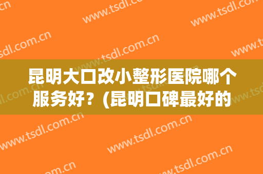 昆明大口改小整形医院哪个服务好？(昆明口碑最好的整容医院)