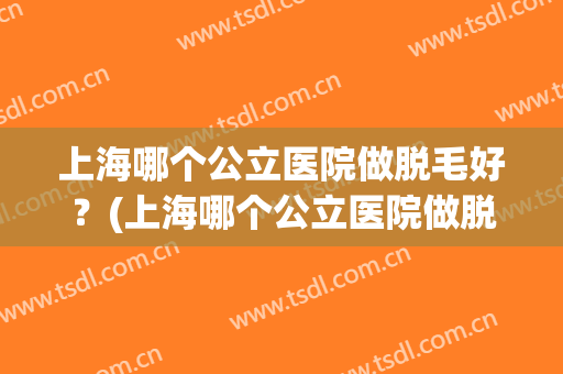 上海哪个公立医院做脱毛好？(上海哪个公立医院做脱毛好呢)