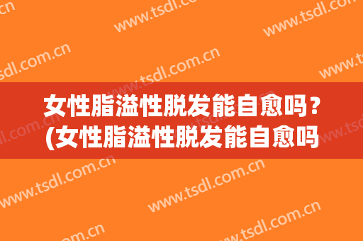 女性脂溢性脱发能自愈吗？(女性脂溢性脱发能自愈吗图片)