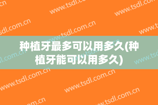 种植牙最多可以用多久(种植牙能可以用多久)