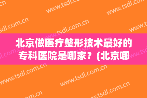 北京做医疗整形技术最好的专科医院是哪家？(北京哪个医院有整形专科)