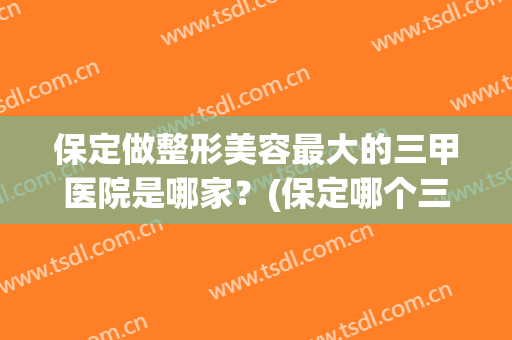 保定做整形美容最大的三甲医院是哪家？(保定哪个三甲医院可以做整形)
