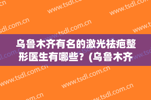 乌鲁木齐有名的激光祛疤整形医生有哪些？(乌鲁木齐最好疤痕整形医院)