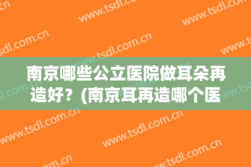 南京哪些公立医院做耳朵再造好？(南京耳再造哪个医院最好)