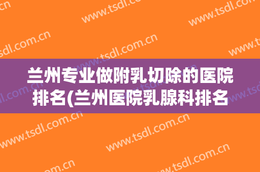 兰州专业做附乳切除的医院排名(兰州医院乳腺科排名)