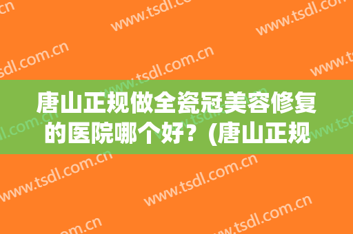 唐山正规做全瓷冠美容修复的医院哪个好？(唐山正规做全瓷冠美容修复的医院哪个好点)
