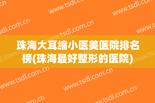 珠海大耳缩小医美医院排名榜(珠海最好整形的医院)