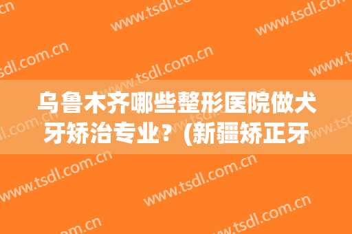 乌鲁木齐哪些整形医院做犬牙矫治专业?(新疆矫正牙齿哪家好) 乌鲁木齐哪些整形医院做犬牙矫治专业?(新疆矫正牙齿哪家好)