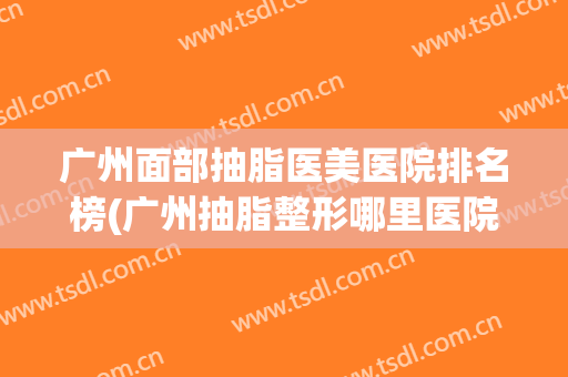 广州面部抽脂医美医院排名榜(广州抽脂整形哪里医院好)