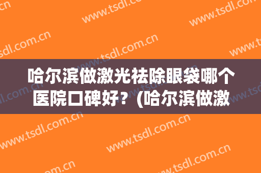 哈尔滨做激光祛除眼袋哪个医院口碑好？(哈尔滨做激光祛除眼袋哪个医院口碑好些)