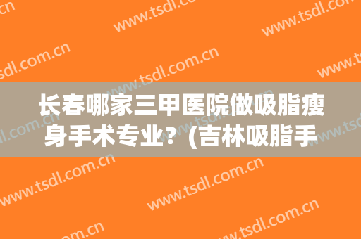 长春哪家三甲医院做吸脂瘦身手术专业？(吉林吸脂手术哪里比较好)
