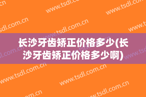 长沙牙齿矫正价格多少(长沙牙齿矫正价格多少啊)