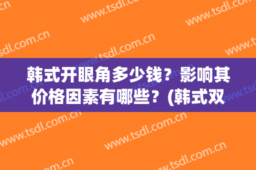 韩式开眼角多少钱？影响其价格因素有哪些？(韩式双眼皮手术的费用)