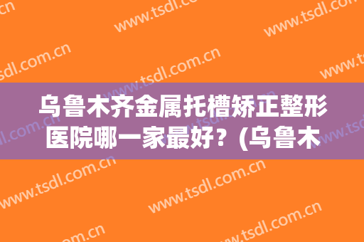 乌鲁木齐金属托槽矫正整形医院哪一家最好？(乌鲁木齐牙齿矫正医院推荐)