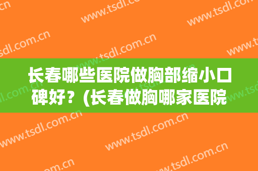 长春哪些医院做胸部缩小口碑好？(长春做胸哪家医院好)