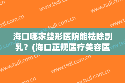 海口哪家整形医院能祛除副乳？(海口正规医疗美容医院)
