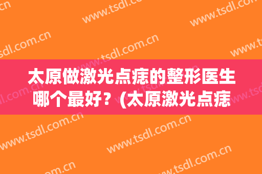 太原做激光点痣的整形医生哪个最好？(太原激光点痣多少钱一颗)