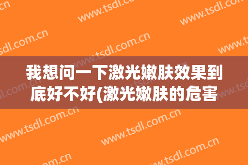 我想问一下激光嫩肤效果到底好不好(激光嫩肤的危害与效果)