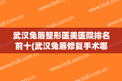 武汉兔唇整形医美医院排名前十(武汉兔唇修复手术哪家要好一点)