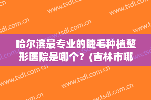 哈尔滨最专业的睫毛种植整形医院是哪个？(吉林市哪家接睫毛好)