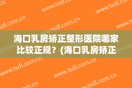 海口乳房矫正整形医院哪家比较正规？(海口乳房矫正整形医院哪家比较正规好)