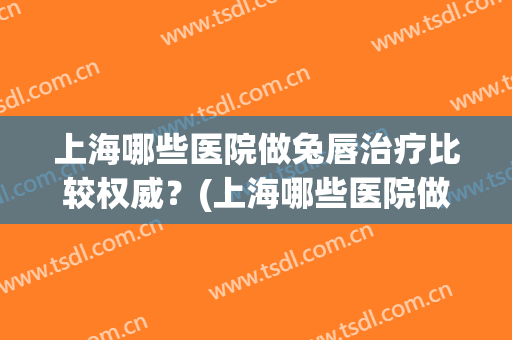 上海哪些医院做兔唇治疗比较权威?(上海哪些医院做兔唇治疗比较权威一点) 上海哪些医院做兔唇治疗比较权威?(上海哪些医院做兔唇治疗比较权威一点)