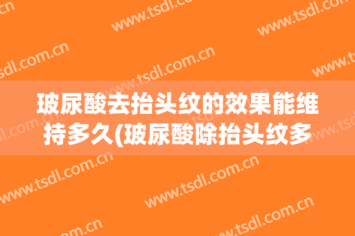玻尿酸去抬头纹的效果能维持多久(玻尿酸除抬头纹多久见效)