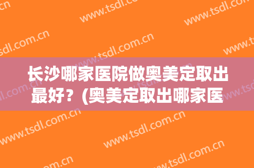 长沙哪家医院做奥美定取出最好？(奥美定取出哪家医院最好的医院)