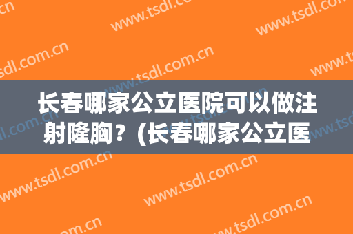 长春哪家公立医院可以做注射隆胸？(长春哪家公立医院可以做注射隆胸术)