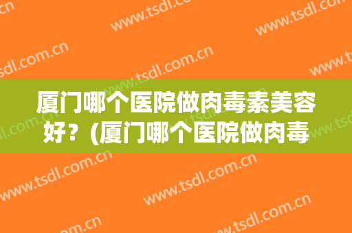 厦门哪个医院做肉毒素美容好？(厦门哪个医院做肉毒素美容好的)
