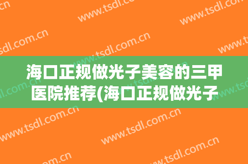海口正规做光子美容的三甲医院推荐(海口正规做光子美容的三甲医院推荐哪家)