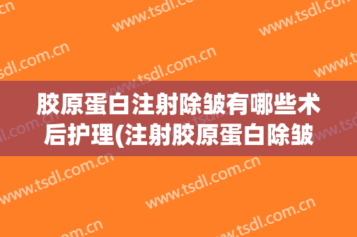 胶原蛋白注射除皱有哪些术后护理(注射胶原蛋白除皱多久才能见到效果)