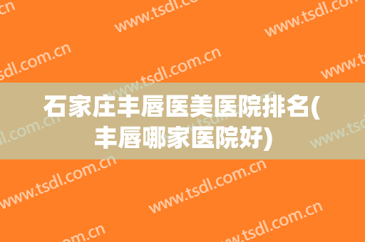 石家庄丰唇医美医院排名(丰唇哪家医院好)
