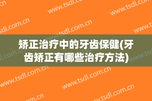 矫正治疗中的牙齿保健(牙齿矫正有哪些治疗方法)