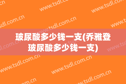 玻尿酸多少钱一支(乔雅登玻尿酸多少钱一支)