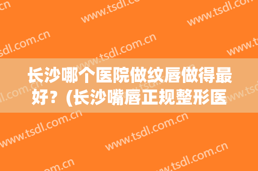 长沙哪个医院做纹唇做得最好？(长沙嘴唇正规整形医院)
