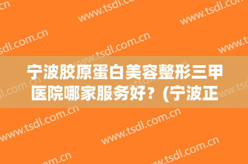 宁波胶原蛋白美容整形三甲医院哪家服务好？(宁波正规三甲整容医院有哪些)