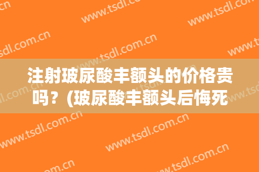 注射玻尿酸丰额头的价格贵吗？(玻尿酸丰额头后悔死了)