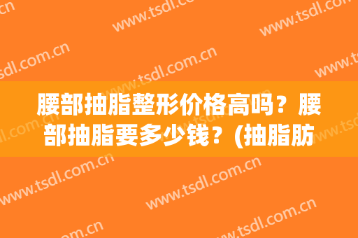 腰部抽脂整形价格高吗？腰部抽脂要多少钱？(抽脂肪腰部多少钱)