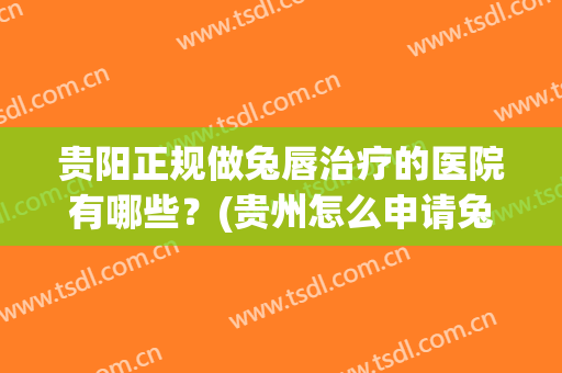 贵阳正规做兔唇治疗的医院有哪些？(贵州怎么申请兔唇免费治疗)
