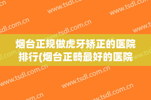 烟台正规做虎牙矫正的医院排行(烟台正畸最好的医院)