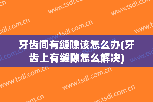 牙齿间有缝隙该怎么办(牙齿上有缝隙怎么解决)