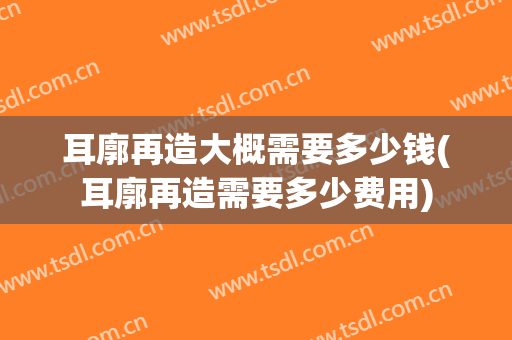 耳廓再造大概需要多少钱(耳廓再造需要多少费用)