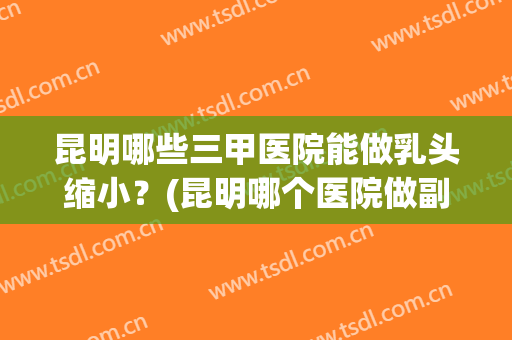 昆明哪些三甲医院能做乳头缩小？(昆明哪个医院做副乳最好)