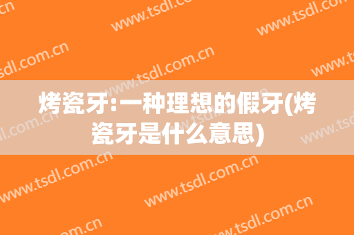 烤瓷牙:一种理想的假牙(烤瓷牙是什么意思)