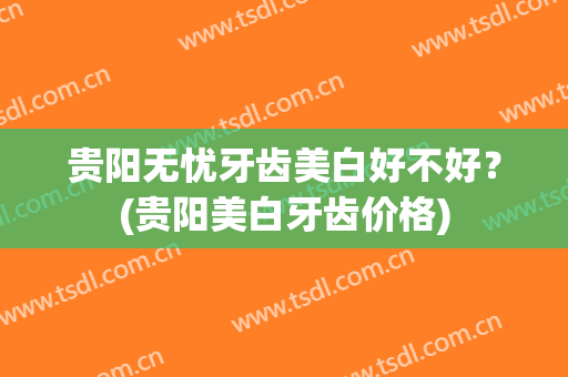 贵阳无忧牙齿美白好不好？(贵阳美白牙齿价格)