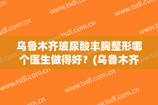 乌鲁木齐玻尿酸丰胸整形哪个医生做得好？(乌鲁木齐胸部整形)