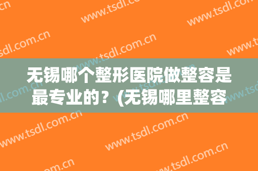 无锡哪个整形医院做整容是最专业的？(无锡哪里整容医院好)